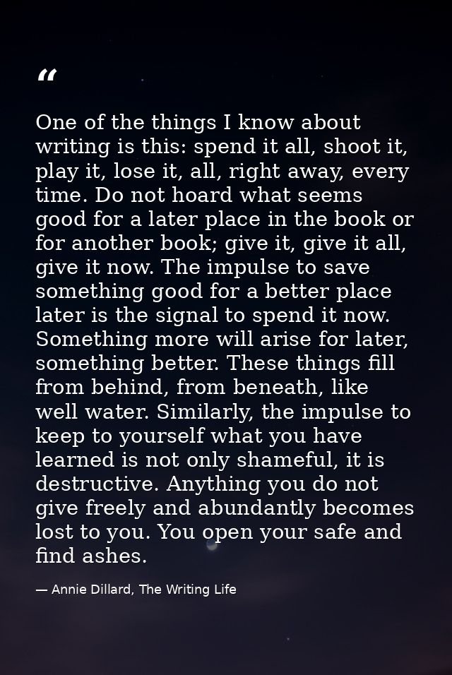 One of the things I know about writing is this: spend it all, shoot it, play it, lose it, all, right away, every time. D — Annie Dillard, The Writing Life