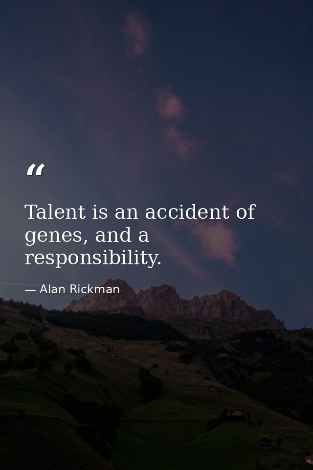 Talent is an accident of genes, and a responsibility. — Alan Rickman
