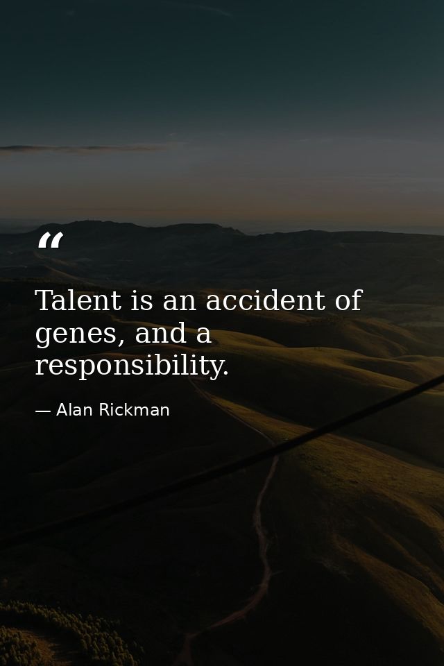 Talent is an accident of genes, and a responsibility. — Alan Rickman