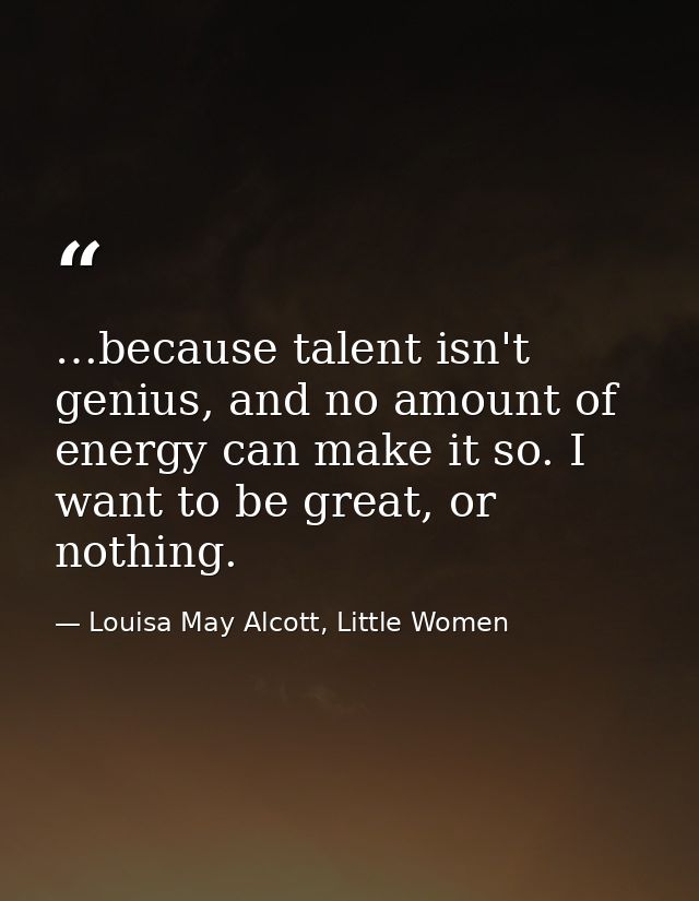 …because talent isn't genius, and no amount of energy can make it so. I want to be great, or nothing. — Louisa May Alcott, Little Women