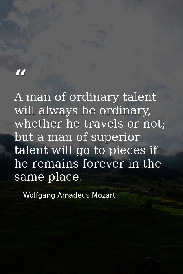 A man of ordinary talent will always be ordinary, whether he travels or not; but a man of superior talent will go to pie — Wolfgang Amadeus Mozart
