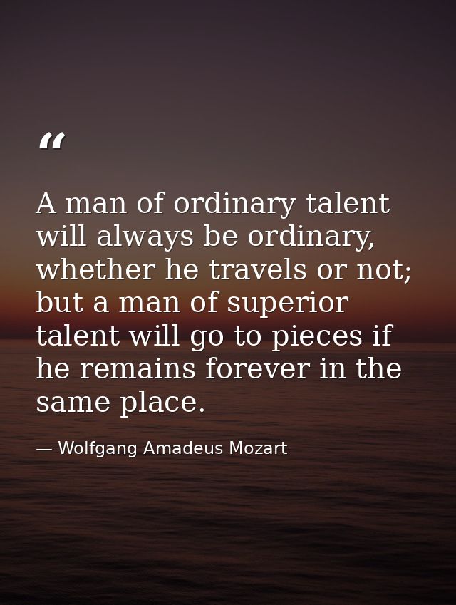 A man of ordinary talent will always be ordinary, whether he travels or not; but a man of superior talent will go to pie — Wolfgang Amadeus Mozart