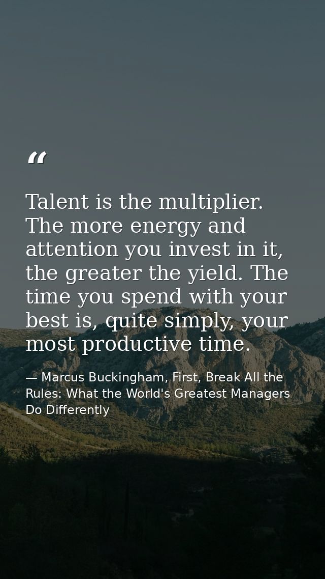 Talent is the multiplier. The more energy and attention you invest in it, the greater the yield. The time you spend with — Marcus Buckingham, First, Break All the Rules: What the World's Greatest Managers Do Differently