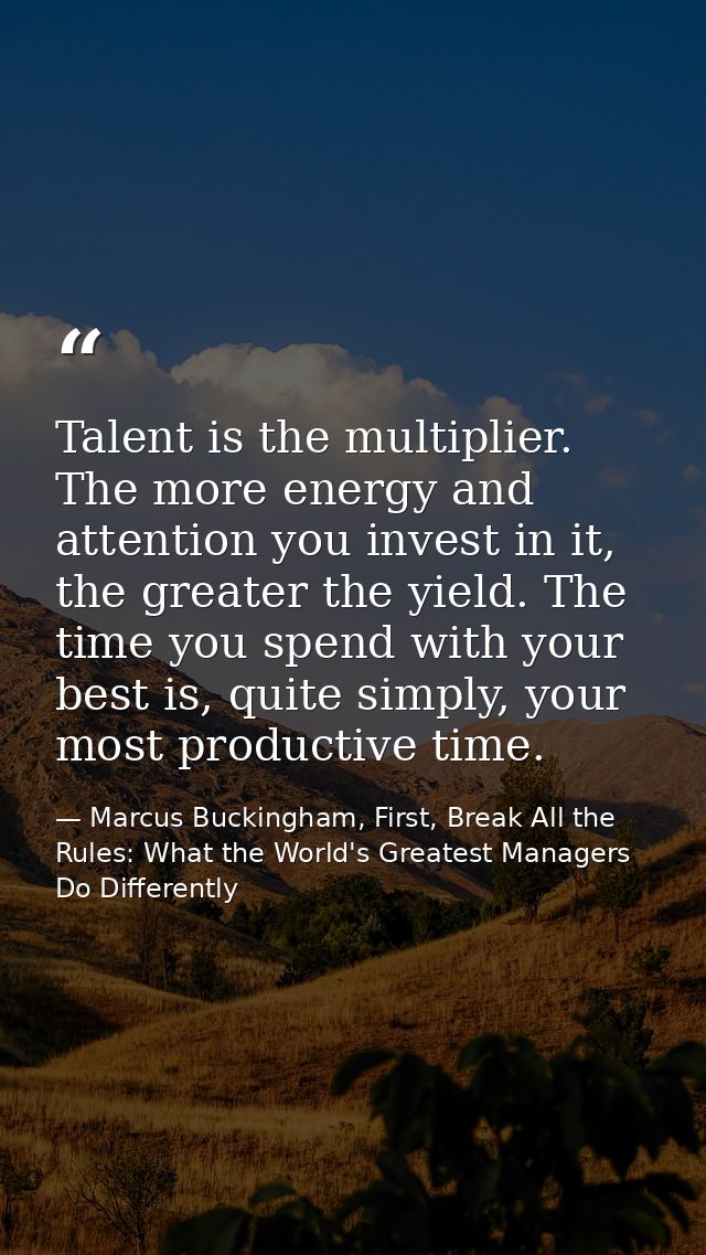 Talent is the multiplier. The more energy and attention you invest in it, the greater the yield. The time you spend with — Marcus Buckingham, First, Break All the Rules: What the World's Greatest Managers Do Differently