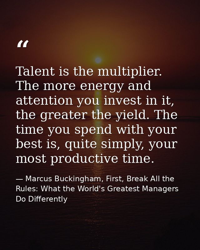 Talent is the multiplier. The more energy and attention you invest in it, the greater the yield. The time you spend with — Marcus Buckingham, First, Break All the Rules: What the World's Greatest Managers Do Differently