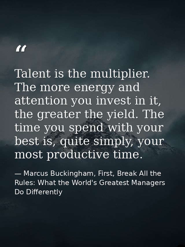 Talent is the multiplier. The more energy and attention you invest in it, the greater the yield. The time you spend with — Marcus Buckingham, First, Break All the Rules: What the World's Greatest Managers Do Differently