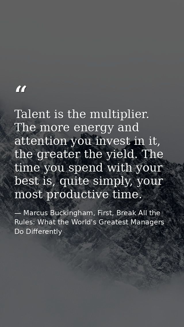Talent is the multiplier. The more energy and attention you invest in it, the greater the yield. The time you spend with — Marcus Buckingham, First, Break All the Rules: What the World's Greatest Managers Do Differently
