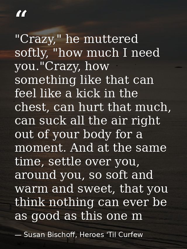"Crazy," he muttered softly, "how much I need you."Crazy, how something like that can feel like a kick in the chest, can — Susan Bischoff, Heroes 'Til Curfew