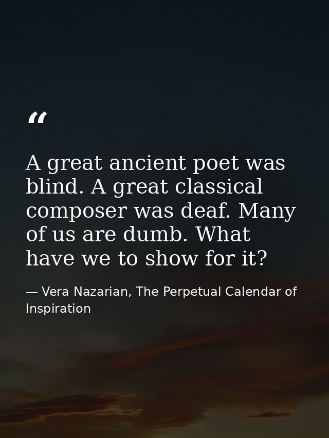 A great ancient poet was blind. A great classical composer was deaf. Many of us are dumb. What have we to show for it? — Vera Nazarian, The Perpetual Calendar of Inspiration