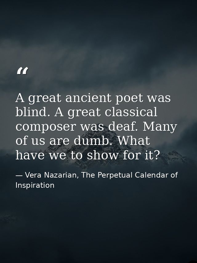 A great ancient poet was blind. A great classical composer was deaf. Many of us are dumb. What have we to show for it? — Vera Nazarian, The Perpetual Calendar of Inspiration