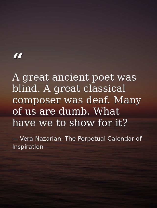 A great ancient poet was blind. A great classical composer was deaf. Many of us are dumb. What have we to show for it? — Vera Nazarian, The Perpetual Calendar of Inspiration