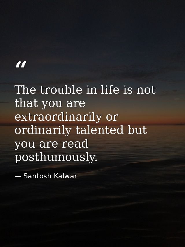 The trouble in life is not that you are extraordinarily or ordinarily talented but you are read posthumously. — Santosh Kalwar