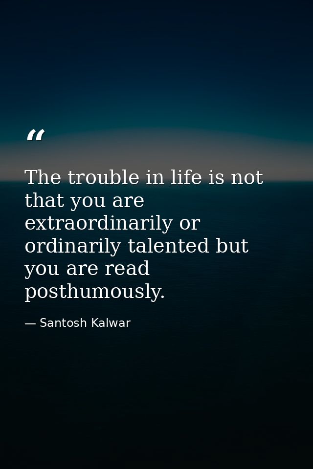 The trouble in life is not that you are extraordinarily or ordinarily talented but you are read posthumously. — Santosh Kalwar