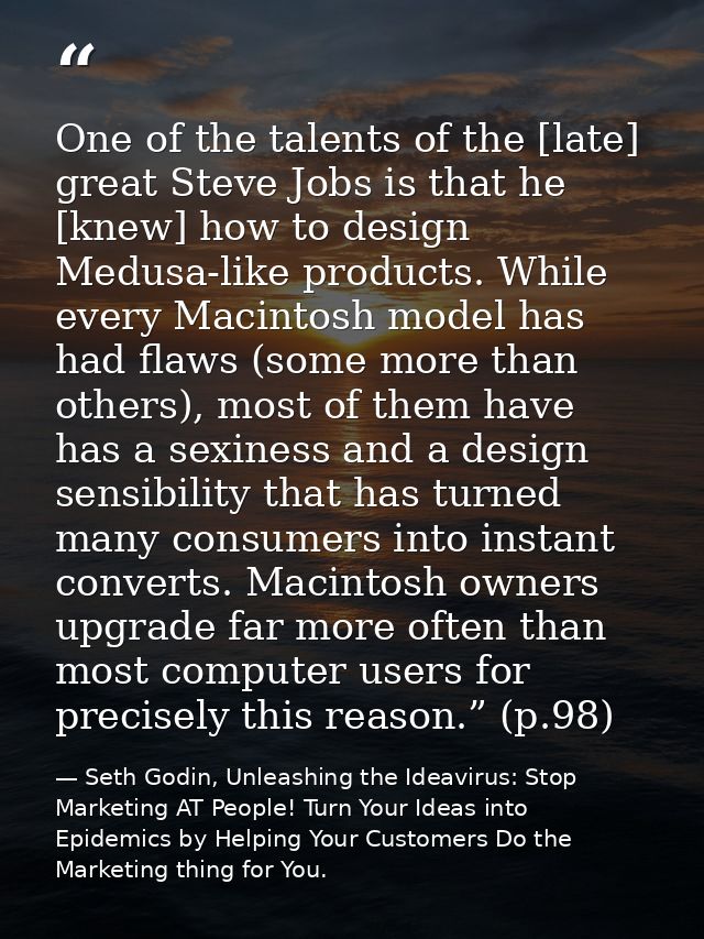 One of the talents of the [late] great Steve Jobs is that he [knew] how to design Medusa-like products. While every Maci — Seth Godin, Unleashing the Ideavirus: Stop Marketing AT People! Turn Your Ideas into Epidemics by Helping Your Customers Do the Marketing thing for You.
