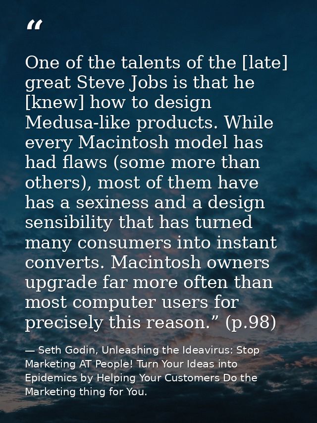 One of the talents of the [late] great Steve Jobs is that he [knew] how to design Medusa-like products. While every Maci — Seth Godin, Unleashing the Ideavirus: Stop Marketing AT People! Turn Your Ideas into Epidemics by Helping Your Customers Do the Marketing thing for You.