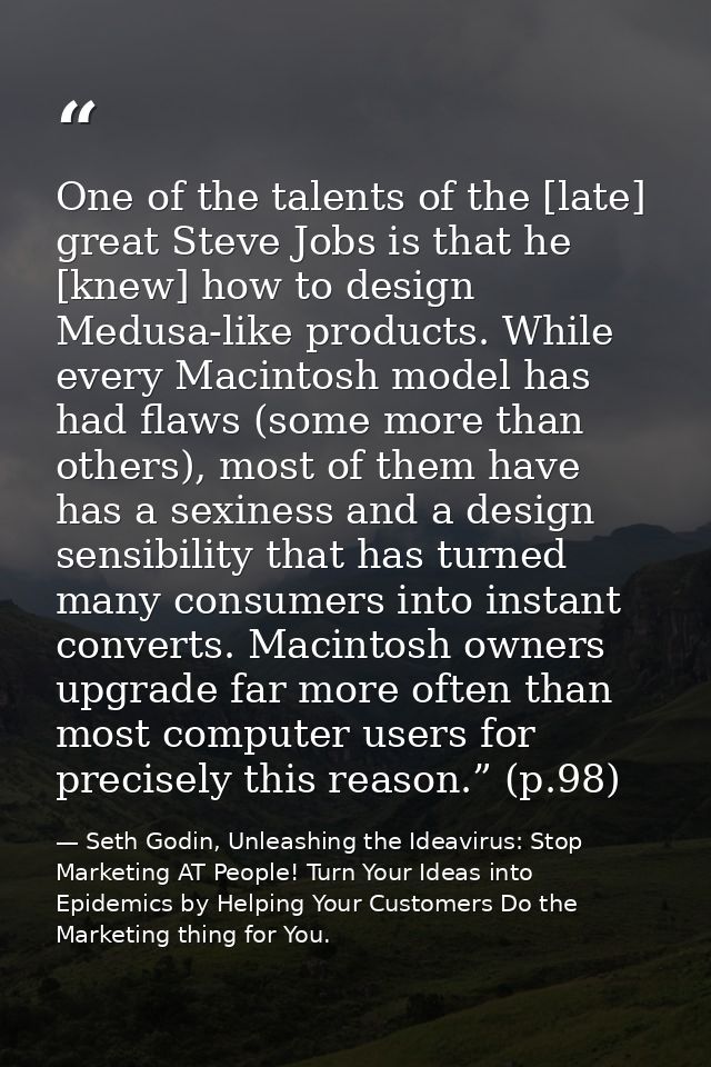 One of the talents of the [late] great Steve Jobs is that he [knew] how to design Medusa-like products. While every Maci — Seth Godin, Unleashing the Ideavirus: Stop Marketing AT People! Turn Your Ideas into Epidemics by Helping Your Customers Do the Marketing thing for You.
