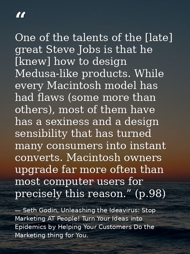 One of the talents of the [late] great Steve Jobs is that he [knew] how to design Medusa-like products. While every Maci — Seth Godin, Unleashing the Ideavirus: Stop Marketing AT People! Turn Your Ideas into Epidemics by Helping Your Customers Do the Marketing thing for You.