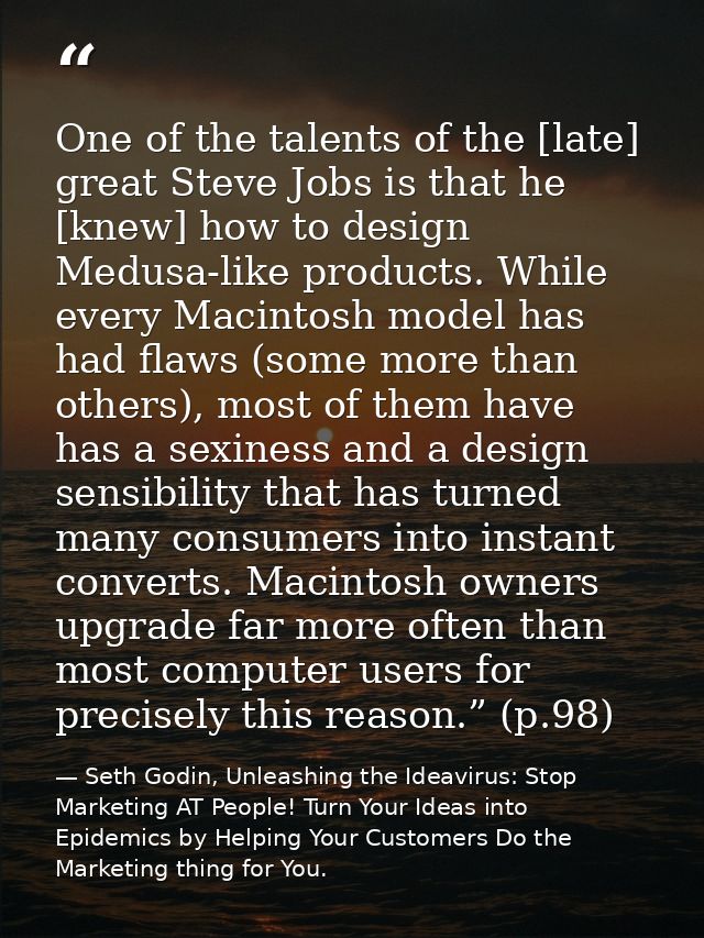 One of the talents of the [late] great Steve Jobs is that he [knew] how to design Medusa-like products. While every Maci — Seth Godin, Unleashing the Ideavirus: Stop Marketing AT People! Turn Your Ideas into Epidemics by Helping Your Customers Do the Marketing thing for You.