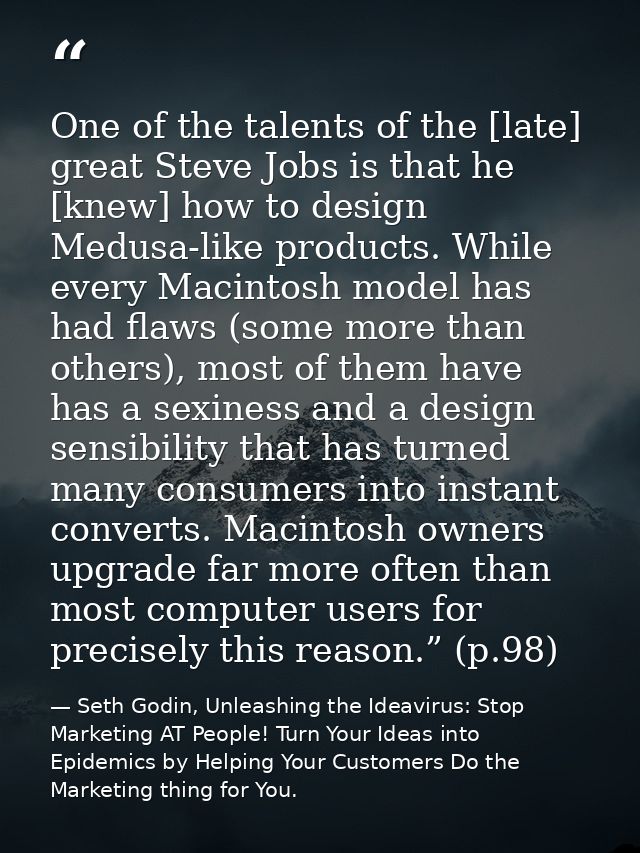 One of the talents of the [late] great Steve Jobs is that he [knew] how to design Medusa-like products. While every Maci — Seth Godin, Unleashing the Ideavirus: Stop Marketing AT People! Turn Your Ideas into Epidemics by Helping Your Customers Do the Marketing thing for You.