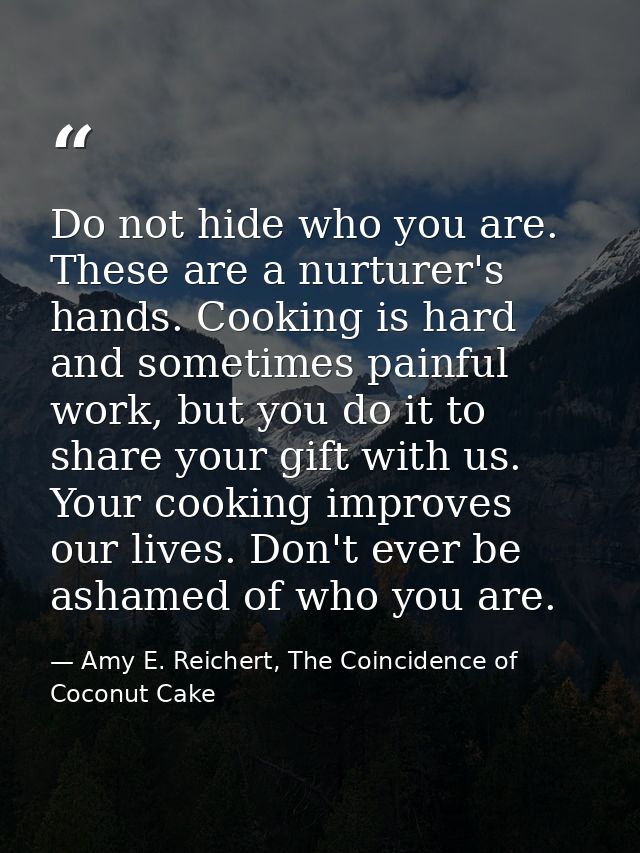 Do not hide who you are. These are a nurturer's hands. Cooking is hard and sometimes painful work, but you do it to shar — Amy E. Reichert, The Coincidence of Coconut Cake