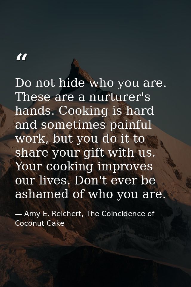 Do not hide who you are. These are a nurturer's hands. Cooking is hard and sometimes painful work, but you do it to shar — Amy E. Reichert, The Coincidence of Coconut Cake