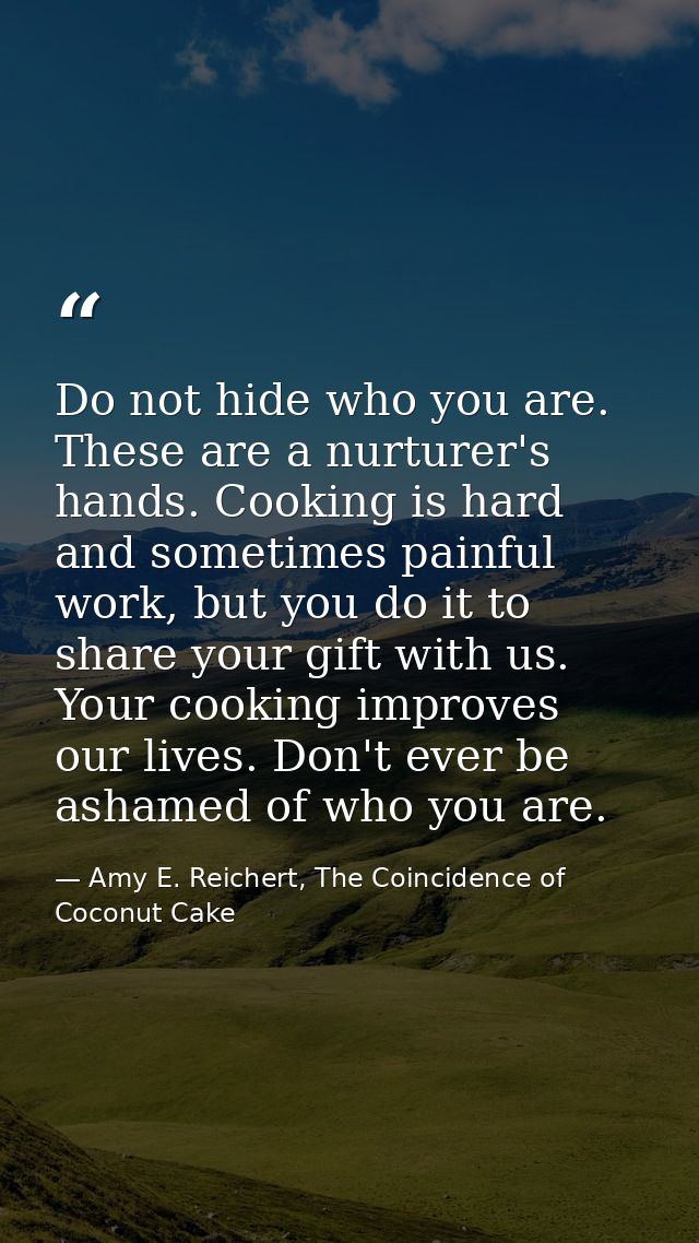 Do not hide who you are. These are a nurturer's hands. Cooking is hard and sometimes painful work, but you do it to shar — Amy E. Reichert, The Coincidence of Coconut Cake