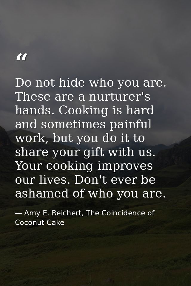 Do not hide who you are. These are a nurturer's hands. Cooking is hard and sometimes painful work, but you do it to shar — Amy E. Reichert, The Coincidence of Coconut Cake