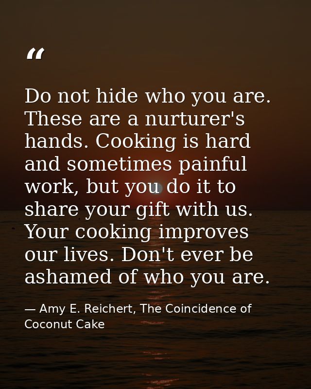 Do not hide who you are. These are a nurturer's hands. Cooking is hard and sometimes painful work, but you do it to shar — Amy E. Reichert, The Coincidence of Coconut Cake
