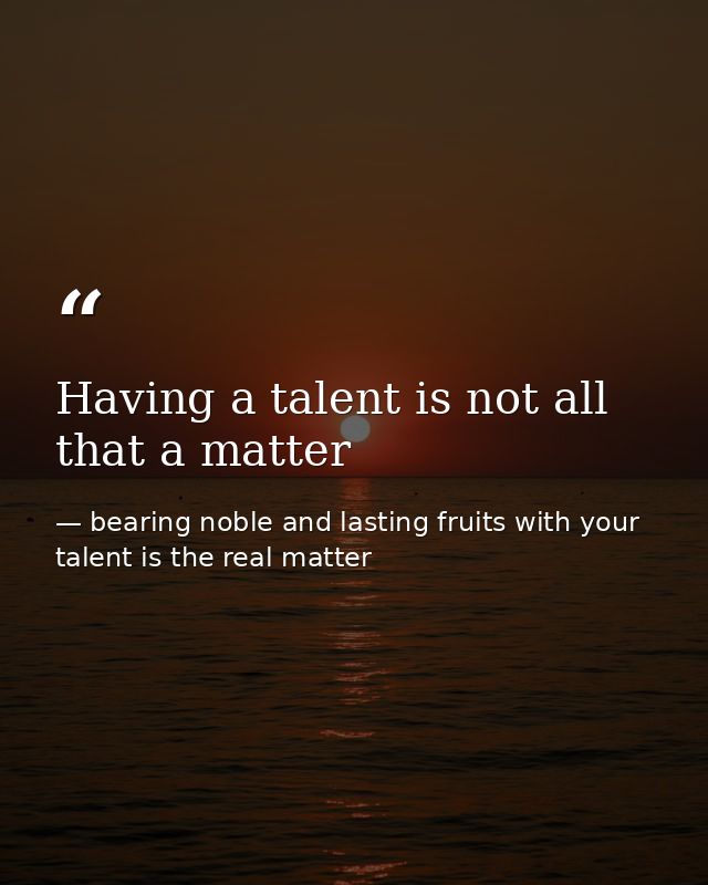 Having a talent is not all that a matter — bearing noble and lasting fruits with your talent is the real matter