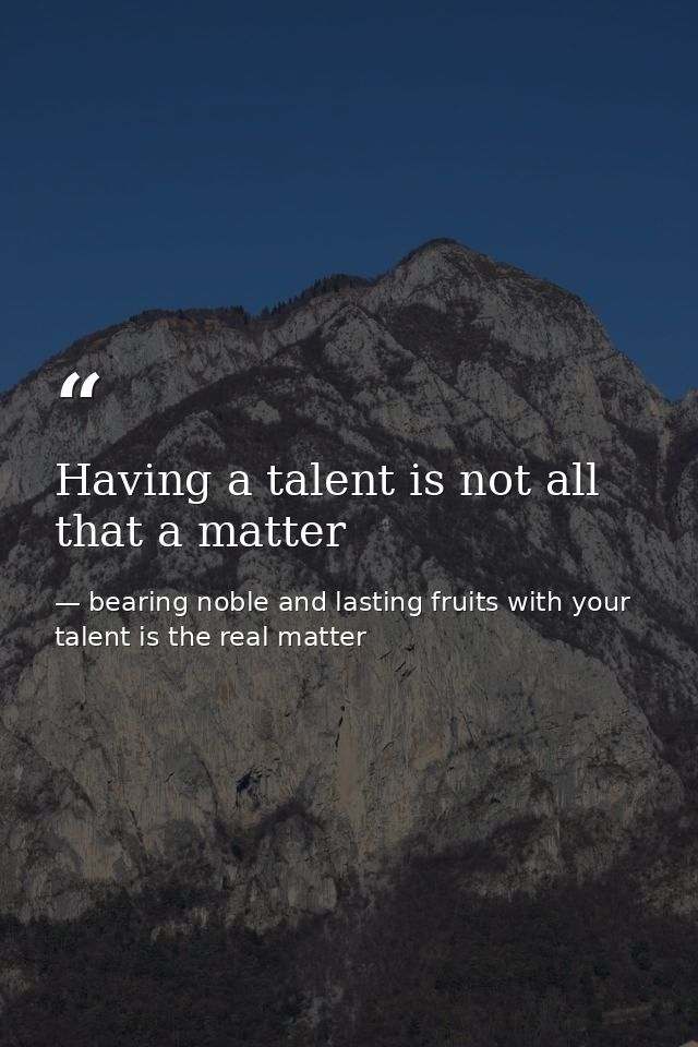 Having a talent is not all that a matter — bearing noble and lasting fruits with your talent is the real matter