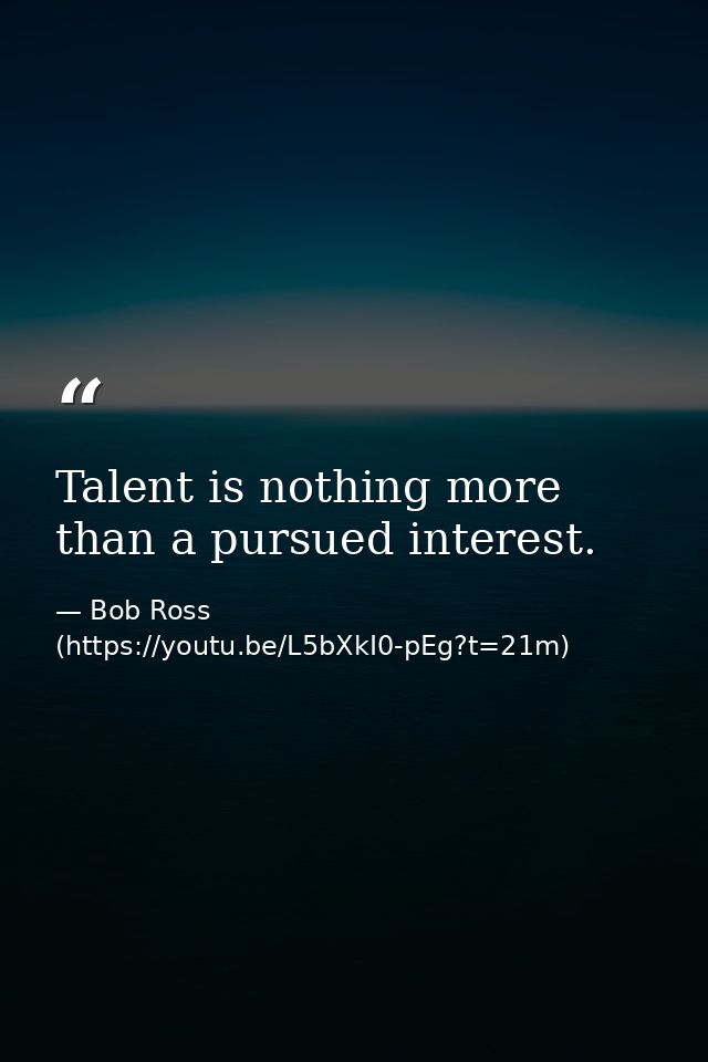 Talent is nothing more than a pursued interest. — Bob Ross (https://youtu.be/L5bXkI0-pEg?t=21m)