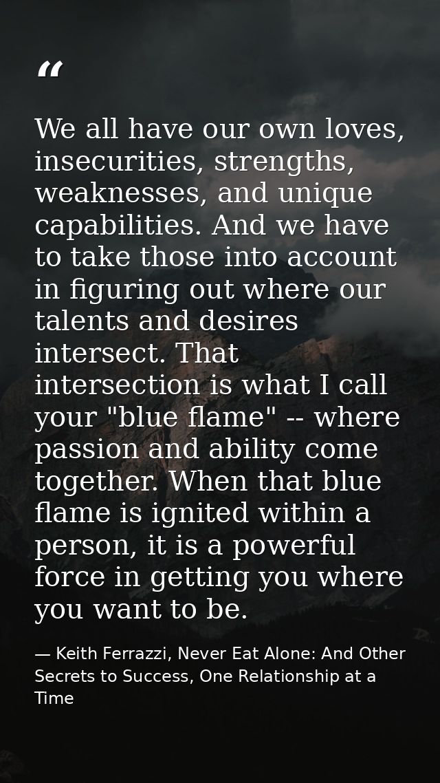 We all have our own loves, insecurities, strengths, weaknesses, and unique capabilities. And we have to take those into  — Keith Ferrazzi, Never Eat Alone: And Other Secrets to Success, One Relationship at a Time