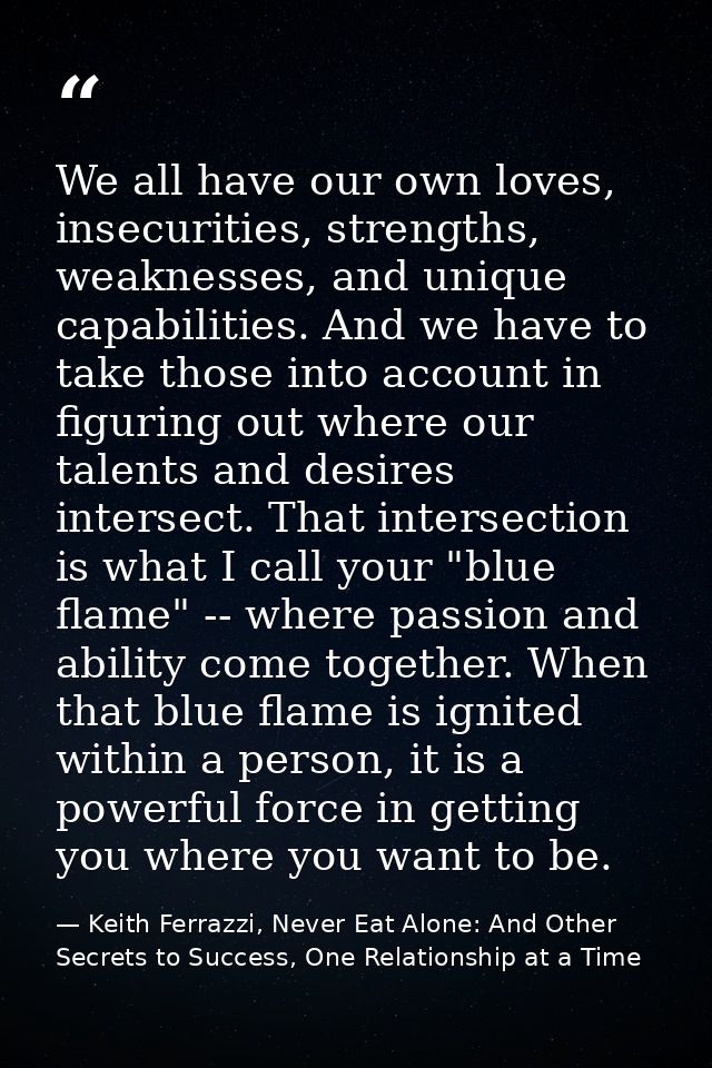 We all have our own loves, insecurities, strengths, weaknesses, and unique capabilities. And we have to take those into  — Keith Ferrazzi, Never Eat Alone: And Other Secrets to Success, One Relationship at a Time