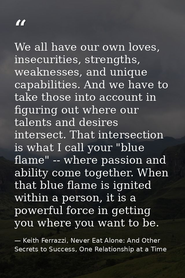 We all have our own loves, insecurities, strengths, weaknesses, and unique capabilities. And we have to take those into  — Keith Ferrazzi, Never Eat Alone: And Other Secrets to Success, One Relationship at a Time