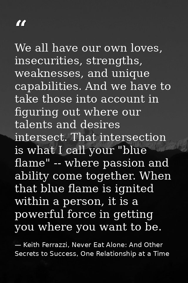 We all have our own loves, insecurities, strengths, weaknesses, and unique capabilities. And we have to take those into  — Keith Ferrazzi, Never Eat Alone: And Other Secrets to Success, One Relationship at a Time