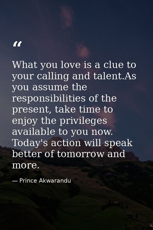 What you love is a clue to your calling and talent.As you assume the responsibilities of the present, take time to enjoy — Prince Akwarandu