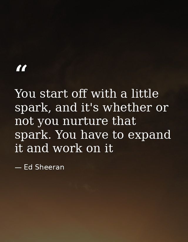 You start off with a little spark, and it's whether or not you nurture that spark. You have to expand it and work on it — Ed Sheeran