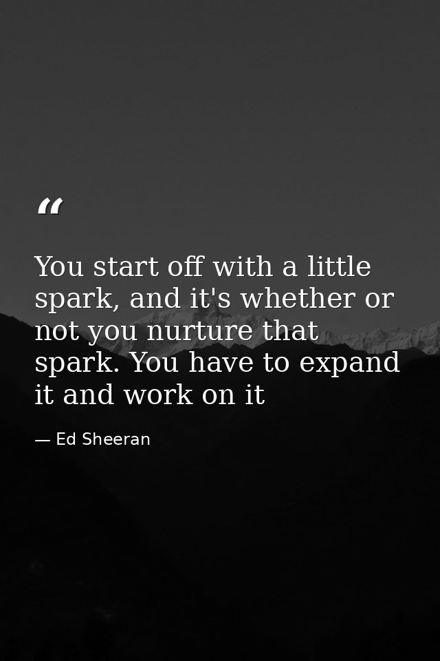 You start off with a little spark, and it's whether or not you nurture that spark. You have to expand it and work on it — Ed Sheeran