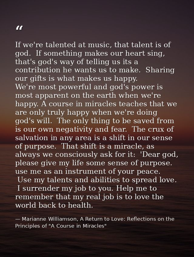 If we're talented at music, that talent is of god.  If something makes our heart sing, that's god's way of telling us it — Marianne Williamson, A Return to Love: Reflections on the Principles of "A Course in Miracles"