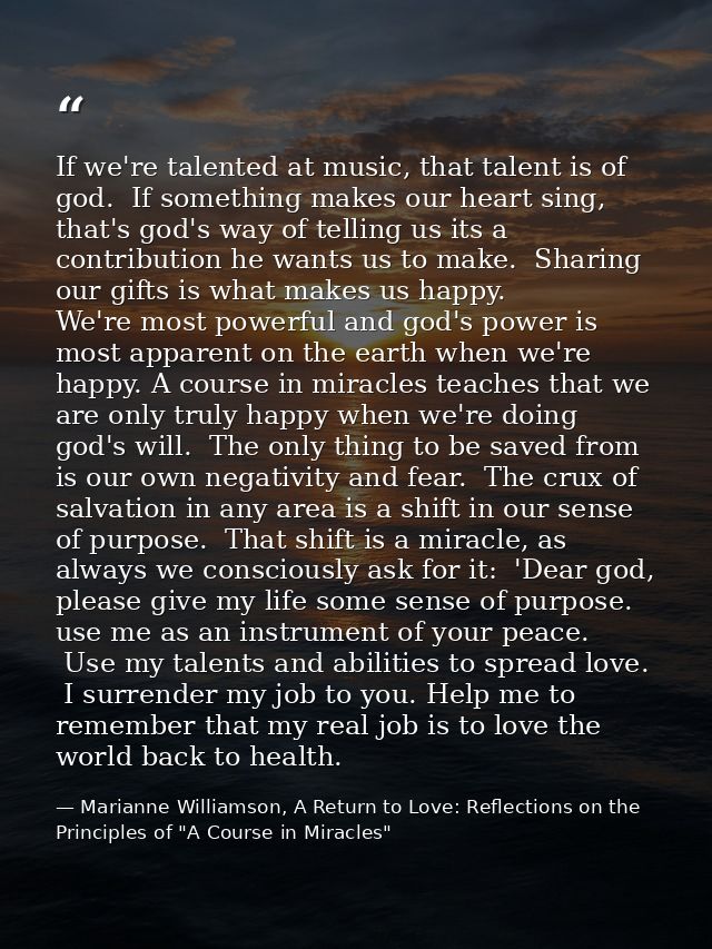If we're talented at music, that talent is of god.  If something makes our heart sing, that's god's way of telling us it — Marianne Williamson, A Return to Love: Reflections on the Principles of "A Course in Miracles"