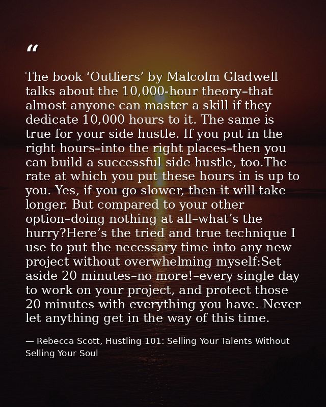 The book ‘Outliers’ by Malcolm Gladwell talks about the 10,000-hour theory–that almost anyone can master a skill if they — Rebecca Scott, Hustling 101: Selling Your Talents Without Selling Your Soul