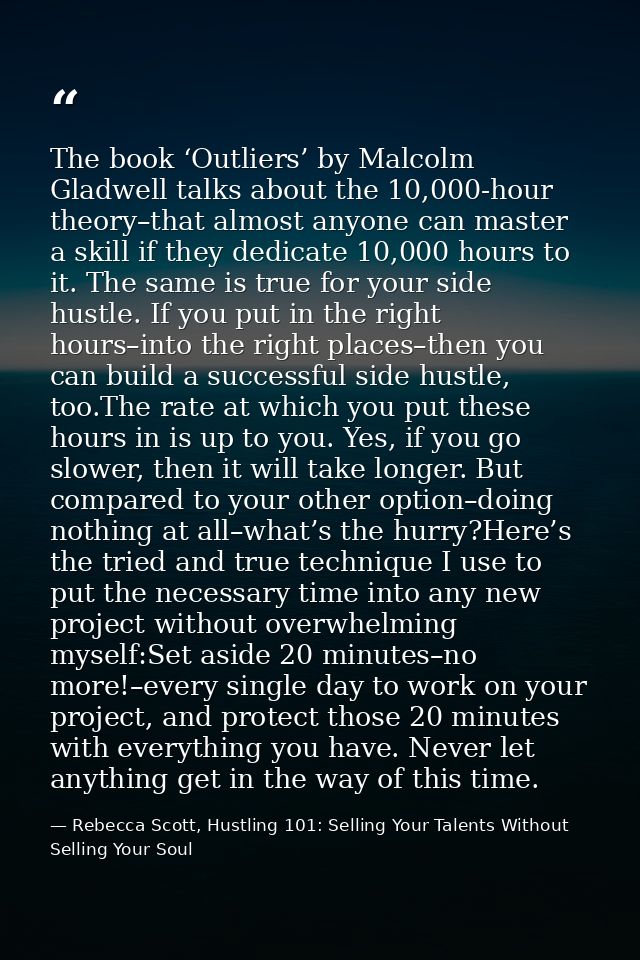 The book ‘Outliers’ by Malcolm Gladwell talks about the 10,000-hour theory–that almost anyone can master a skill if they — Rebecca Scott, Hustling 101: Selling Your Talents Without Selling Your Soul