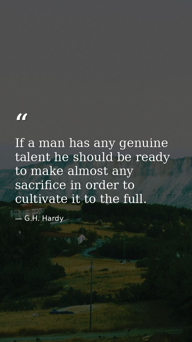 If a man has any genuine talent he should be ready to make almost any sacrifice in order to cultivate it to the full. — G.H. Hardy