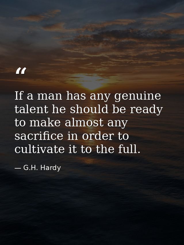 If a man has any genuine talent he should be ready to make almost any sacrifice in order to cultivate it to the full. — G.H. Hardy