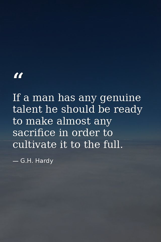 If a man has any genuine talent he should be ready to make almost any sacrifice in order to cultivate it to the full. — G.H. Hardy