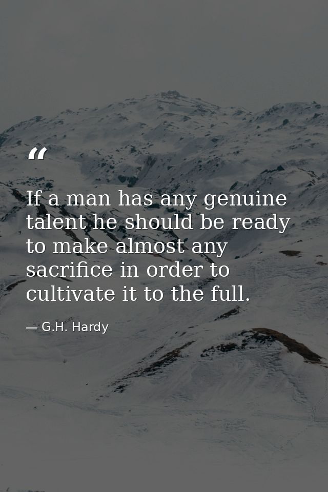 If a man has any genuine talent he should be ready to make almost any sacrifice in order to cultivate it to the full. — G.H. Hardy