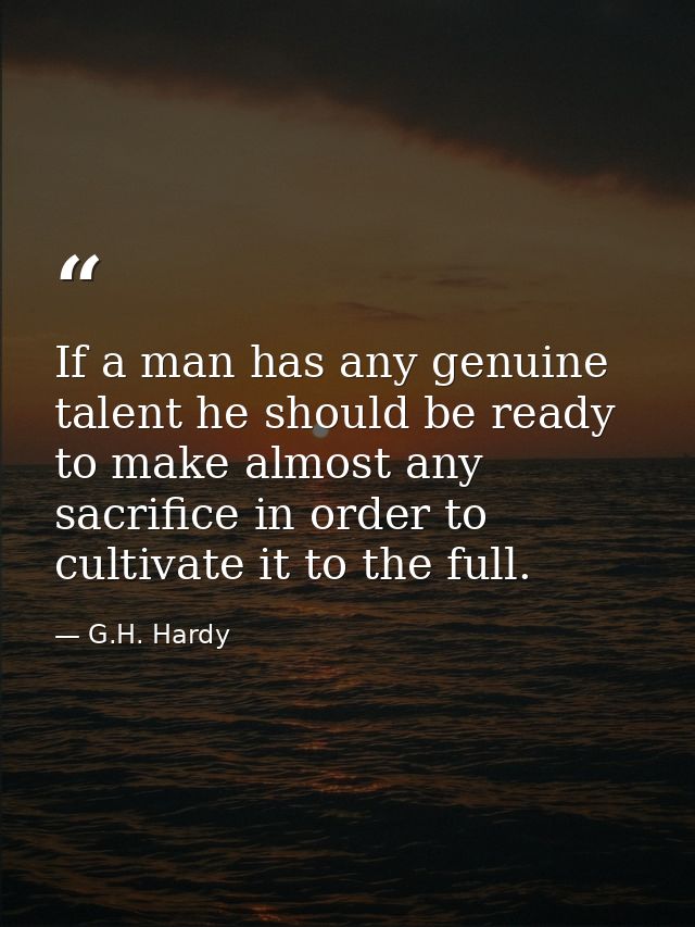 If a man has any genuine talent he should be ready to make almost any sacrifice in order to cultivate it to the full. — G.H. Hardy