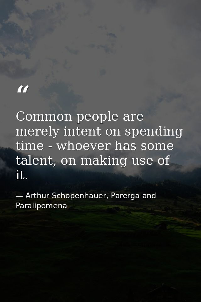 Common people are merely intent on spending time - whoever has some talent, on making use of it. — Arthur Schopenhauer, Parerga and Paralipomena