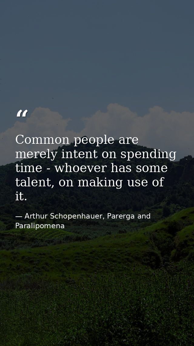 Common people are merely intent on spending time - whoever has some talent, on making use of it. — Arthur Schopenhauer, Parerga and Paralipomena