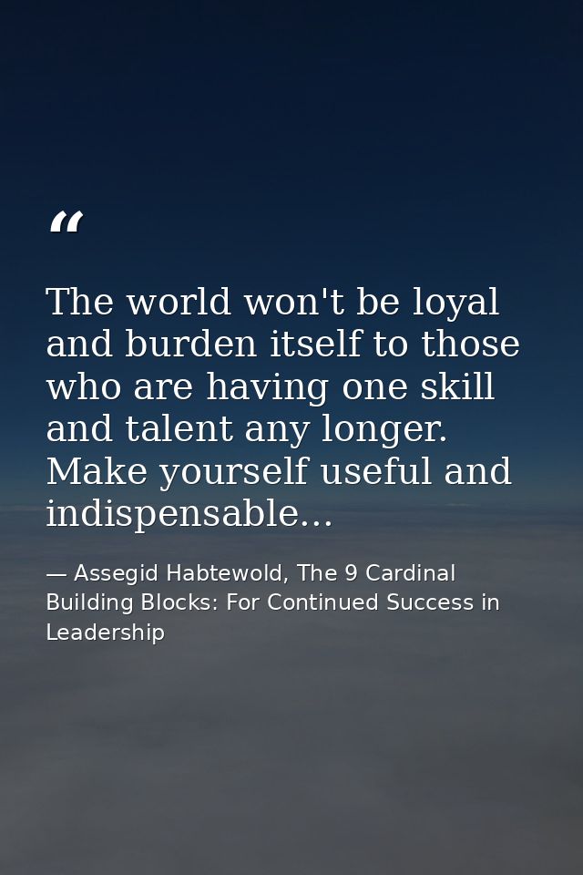 The world won't be loyal and burden itself to those who are having one skill and talent any longer. Make yourself useful — Assegid Habtewold, The 9 Cardinal Building Blocks: For Continued Success in Leadership